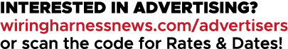 INTERESTED IN ADVERTISING? wiringharnessnews.com/advertisers or scan the code for Rates & Dates!