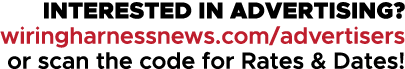 INTERESTED IN ADVERTISING? wiringharnessnews.com/advertisers or scan the code for Rates & Dates!