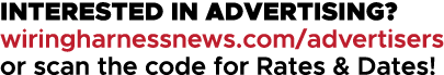 INTERESTED IN ADVERTISING? wiringharnessnews.com/advertisers or scan the code for Rates & Dates!