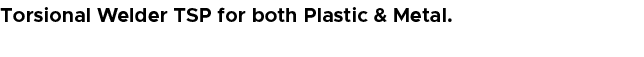Torsional Welder TSP for both Plastic & Metal.