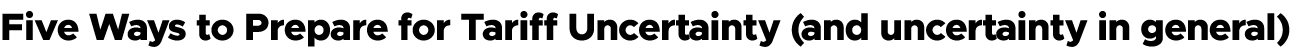 Five Ways to Prepare for Tariff Uncertainty (and uncertainty in general)