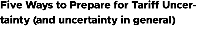 Five Ways to Prepare for Tariff Uncertainty (and uncertainty in general)